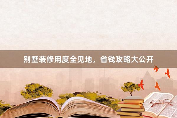 别墅装修用度全见地，省钱攻略大公开
