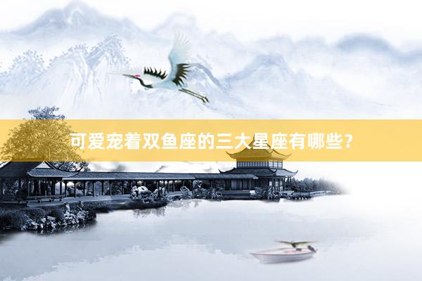 可爱宠着双鱼座的三大星座有哪些？