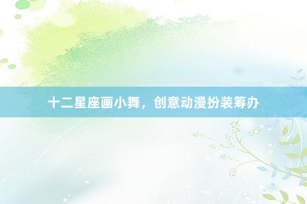 十二星座画小舞，创意动漫扮装筹办